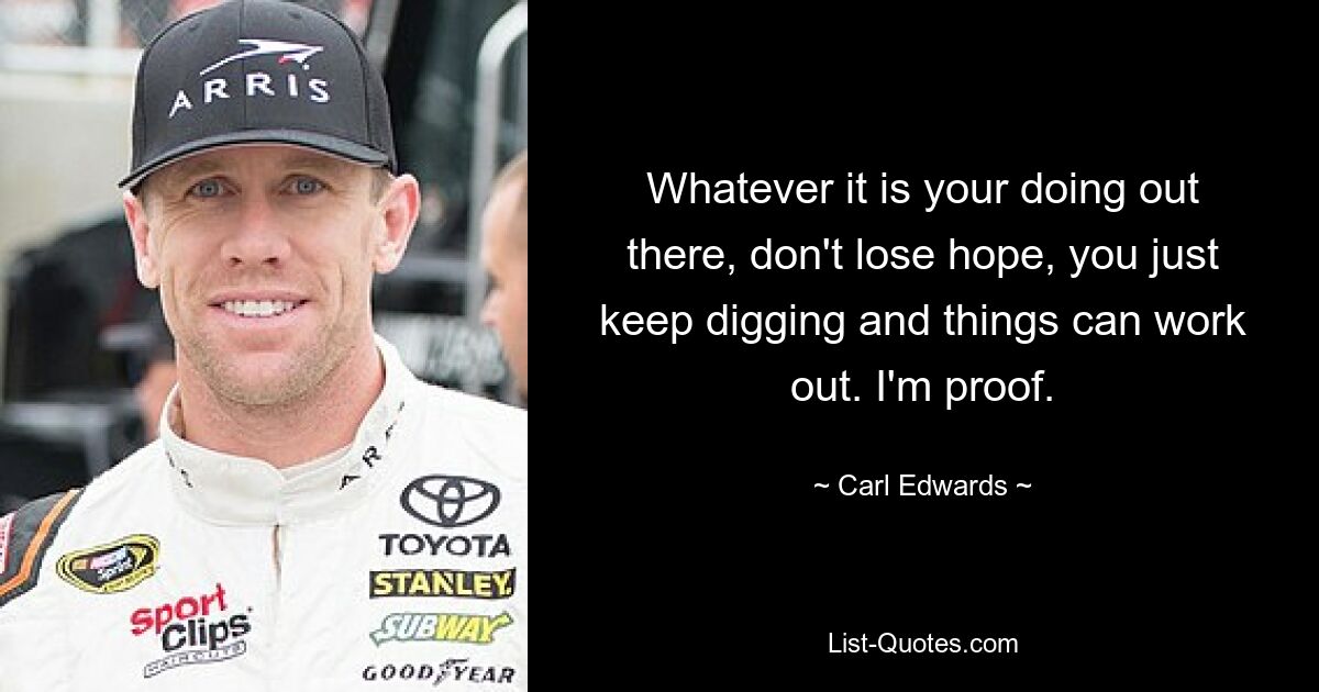 Whatever it is your doing out there, don't lose hope, you just keep digging and things can work out. I'm proof. — © Carl Edwards