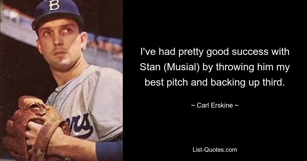 I've had pretty good success with Stan (Musial) by throwing him my best pitch and backing up third. — © Carl Erskine