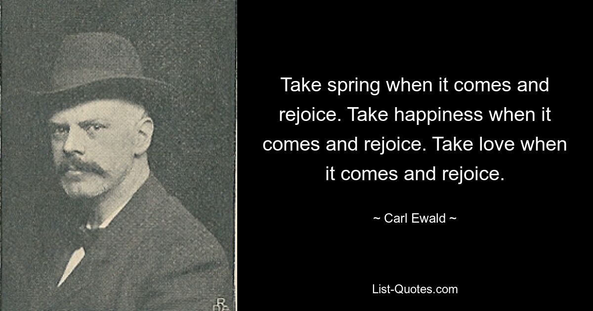 Take spring when it comes and rejoice. Take happiness when it comes and rejoice. Take love when it comes and rejoice. — © Carl Ewald