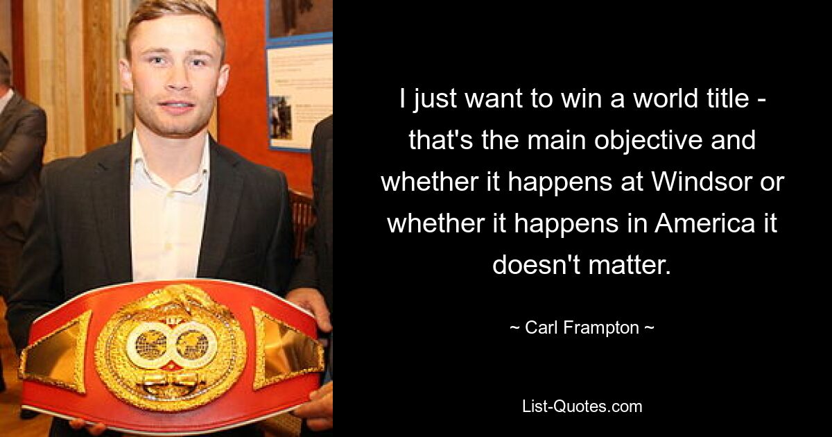 I just want to win a world title - that's the main objective and whether it happens at Windsor or whether it happens in America it doesn't matter. — © Carl Frampton