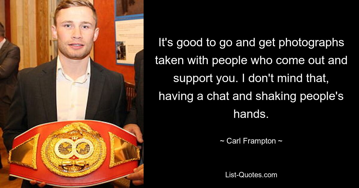 It's good to go and get photographs taken with people who come out and support you. I don't mind that, having a chat and shaking people's hands. — © Carl Frampton