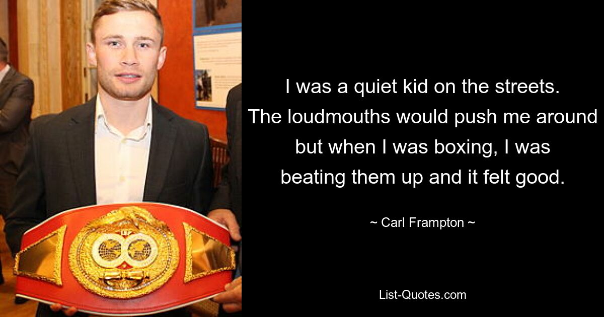 I was a quiet kid on the streets. The loudmouths would push me around but when I was boxing, I was beating them up and it felt good. — © Carl Frampton