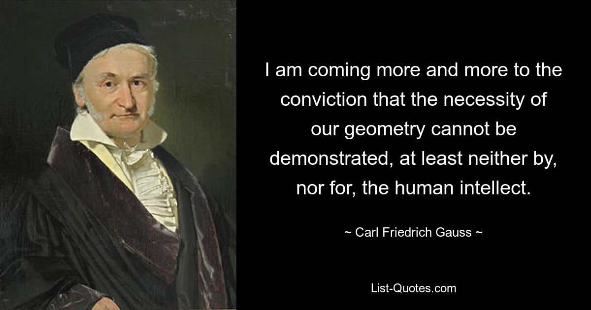 I am coming more and more to the conviction that the necessity of our geometry cannot be demonstrated, at least neither by, nor for, the human intellect. — © Carl Friedrich Gauss