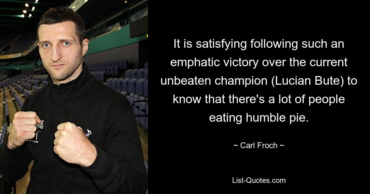 It is satisfying following such an emphatic victory over the current unbeaten champion (Lucian Bute) to know that there's a lot of people eating humble pie. — © Carl Froch