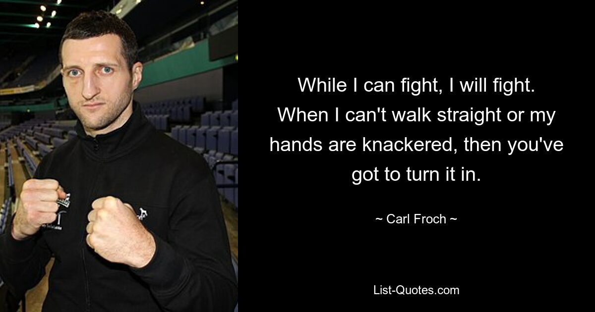 While I can fight, I will fight. When I can't walk straight or my hands are knackered, then you've got to turn it in. — © Carl Froch