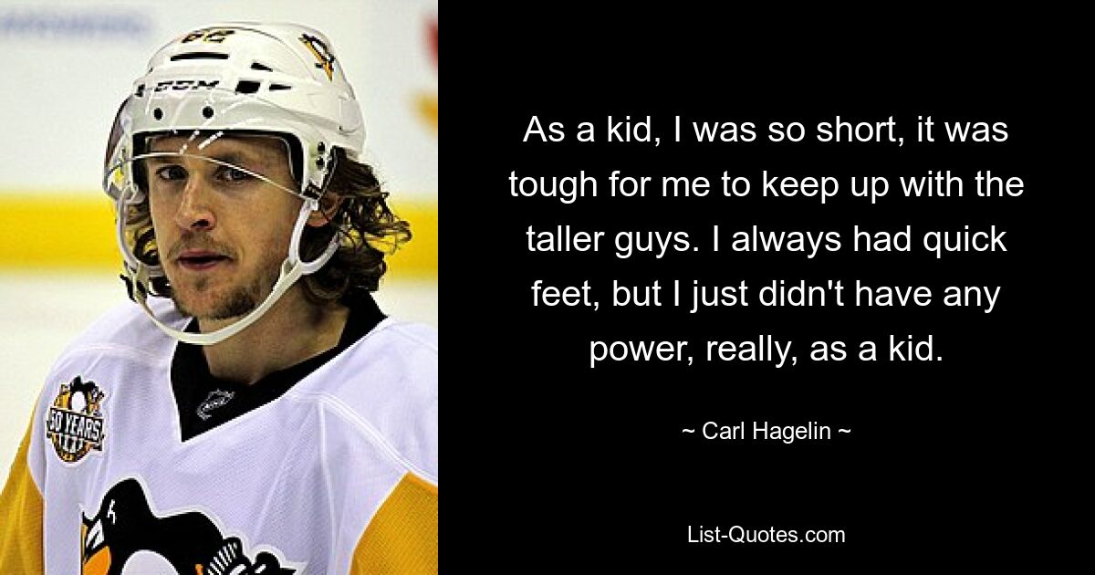 As a kid, I was so short, it was tough for me to keep up with the taller guys. I always had quick feet, but I just didn't have any power, really, as a kid. — © Carl Hagelin