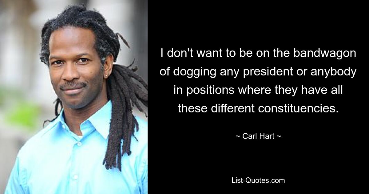 I don't want to be on the bandwagon of dogging any president or anybody in positions where they have all these different constituencies. — © Carl Hart