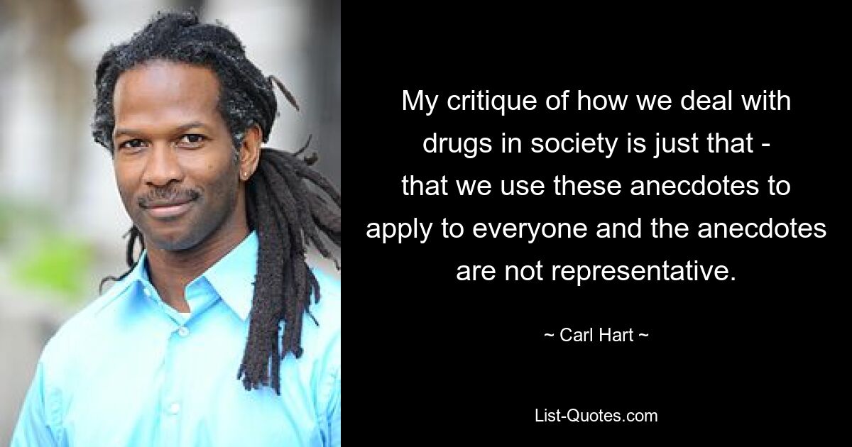 My critique of how we deal with drugs in society is just that - that we use these anecdotes to apply to everyone and the anecdotes are not representative. — © Carl Hart