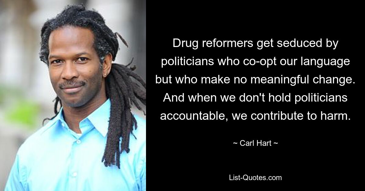 Drug reformers get seduced by politicians who co-opt our language but who make no meaningful change. And when we don't hold politicians accountable, we contribute to harm. — © Carl Hart