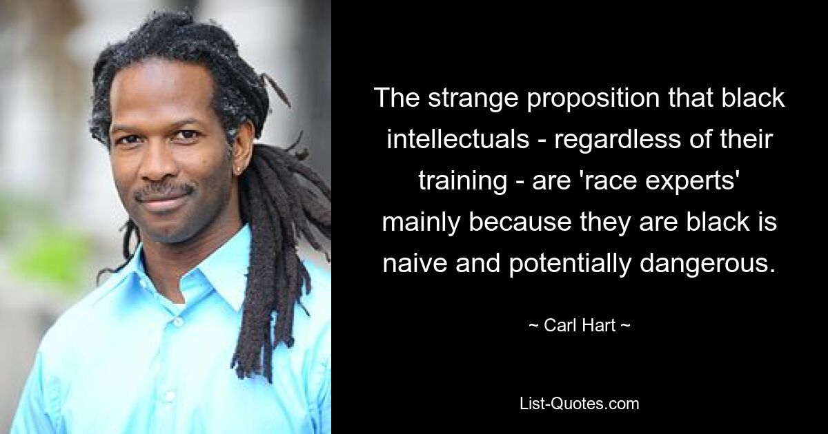 The strange proposition that black intellectuals - regardless of their training - are 'race experts' mainly because they are black is naive and potentially dangerous. — © Carl Hart