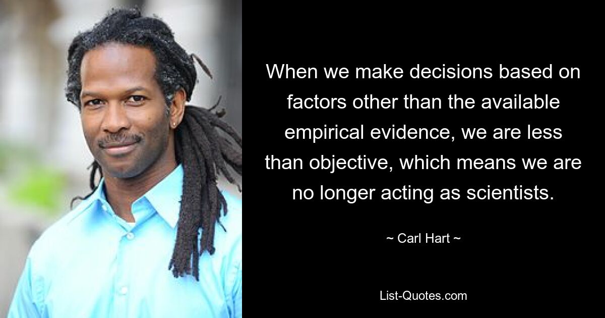 When we make decisions based on factors other than the available empirical evidence, we are less than objective, which means we are no longer acting as scientists. — © Carl Hart