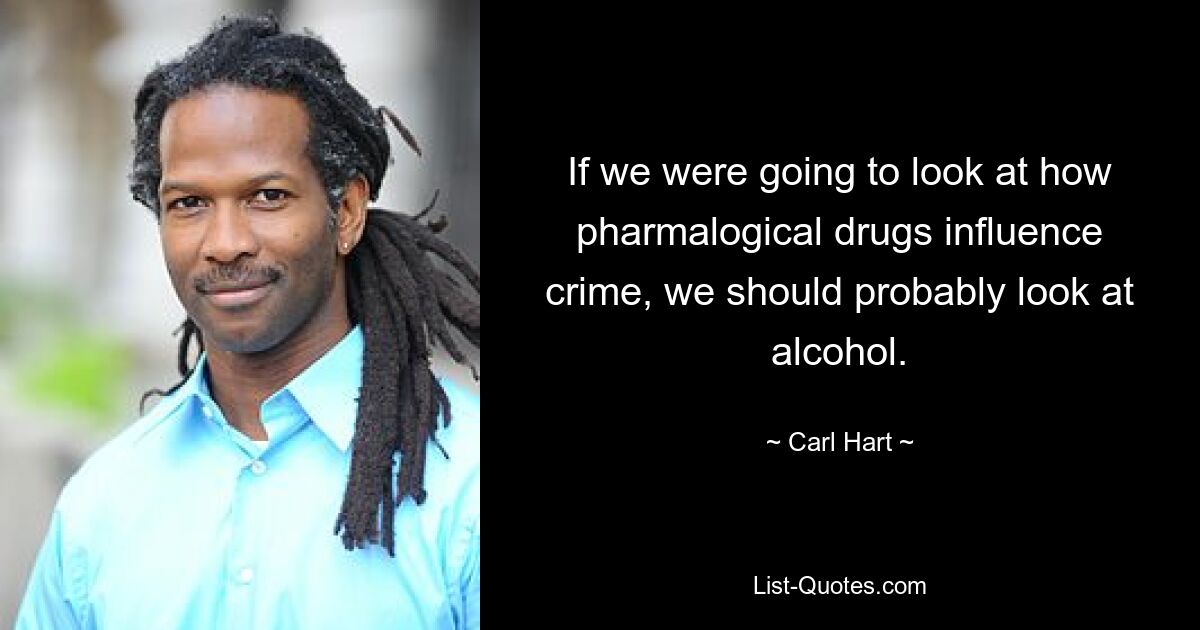 If we were going to look at how pharmalogical drugs influence crime, we should probably look at alcohol. — © Carl Hart