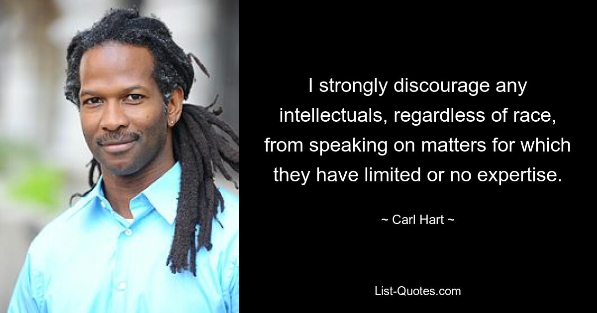 I strongly discourage any intellectuals, regardless of race, from speaking on matters for which they have limited or no expertise. — © Carl Hart