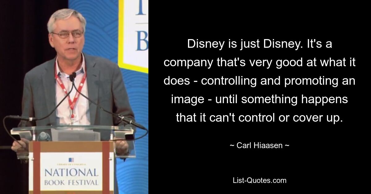 Disney is just Disney. It's a company that's very good at what it does - controlling and promoting an image - until something happens that it can't control or cover up. — © Carl Hiaasen