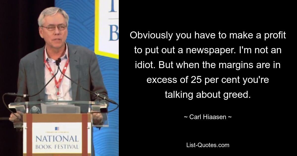 Obviously you have to make a profit to put out a newspaper. I'm not an idiot. But when the margins are in excess of 25 per cent you're talking about greed. — © Carl Hiaasen