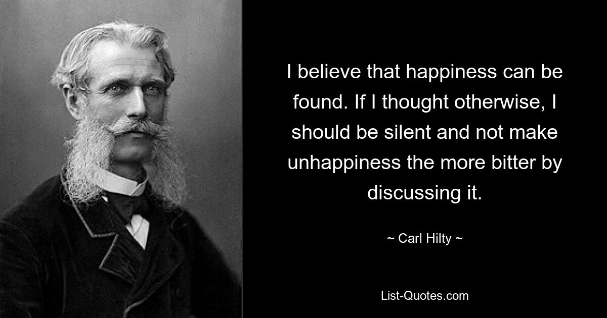 Я верю, что счастье можно найти. Если бы я думал иначе, я бы молчал и не делал несчастья еще более горьким, обсуждая его. — © Карл Хилти 
