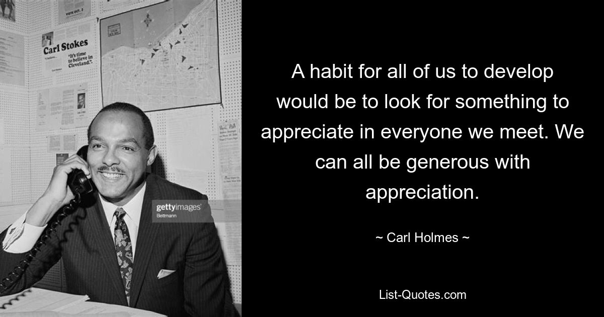 A habit for all of us to develop would be to look for something to appreciate in everyone we meet. We can all be generous with appreciation. — © Carl Holmes