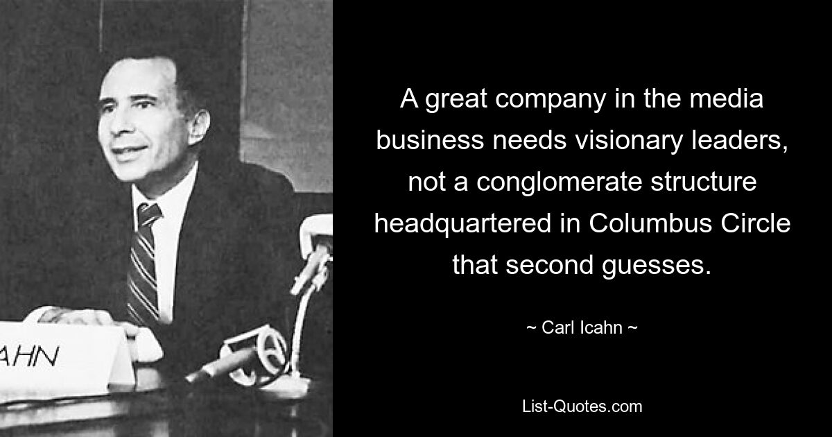 A great company in the media business needs visionary leaders, not a conglomerate structure headquartered in Columbus Circle that second guesses. — © Carl Icahn