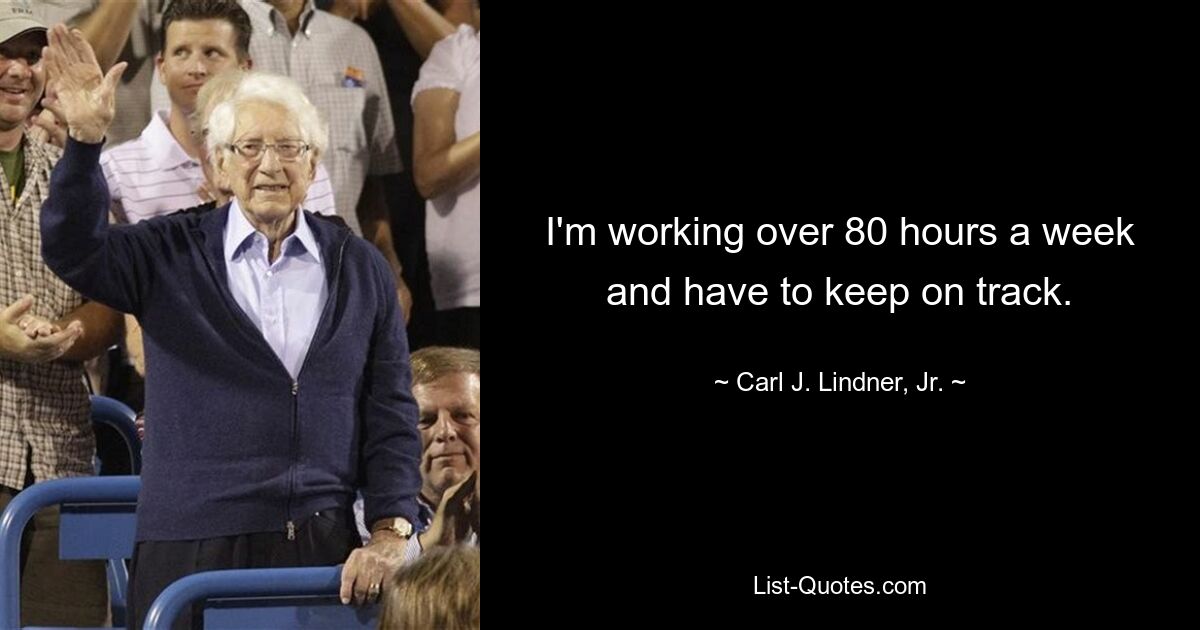 I'm working over 80 hours a week and have to keep on track. — © Carl J. Lindner, Jr.