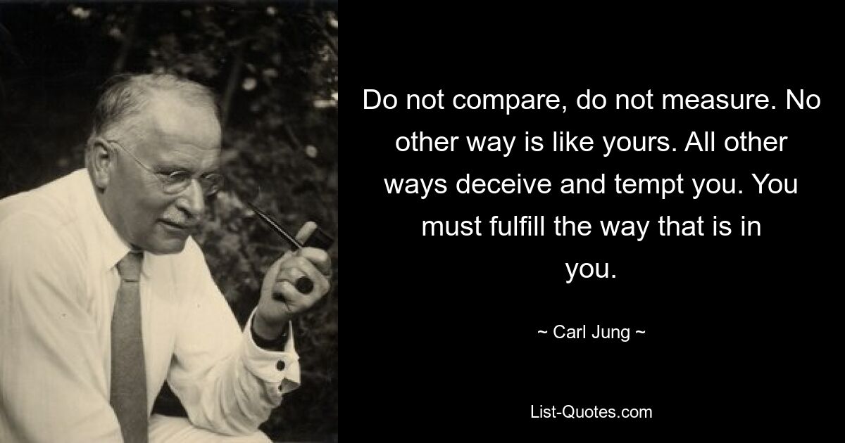 Do not compare, do not measure. No other way is like yours. All other ways deceive and tempt you. You must fulfill the way that is in you. — © Carl Jung