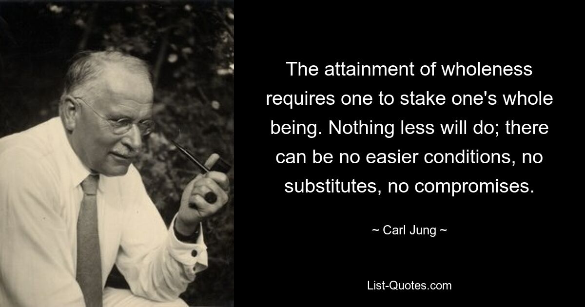 The attainment of wholeness requires one to stake one's whole being. Nothing less will do; there can be no easier conditions, no substitutes, no compromises. — © Carl Jung