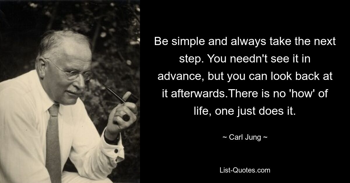 Be simple and always take the next step. You needn't see it in advance, but you can look back at it afterwards.There is no 'how' of life, one just does it. — © Carl Jung