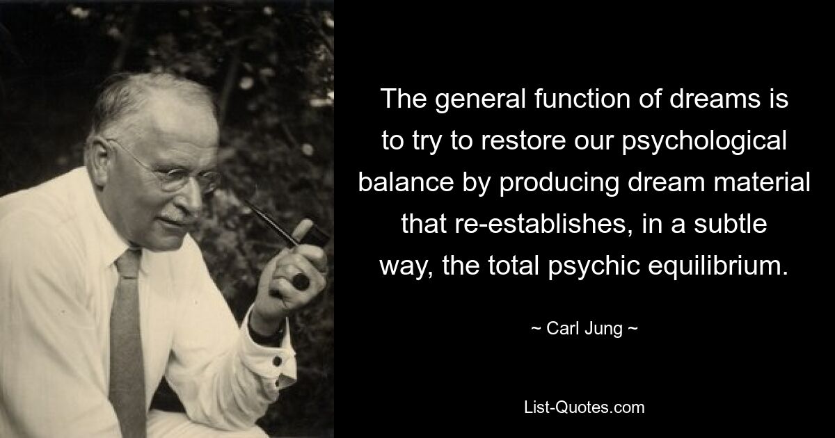 The general function of dreams is to try to restore our psychological balance by producing dream material that re-establishes, in a subtle way, the total psychic equilibrium. — © Carl Jung