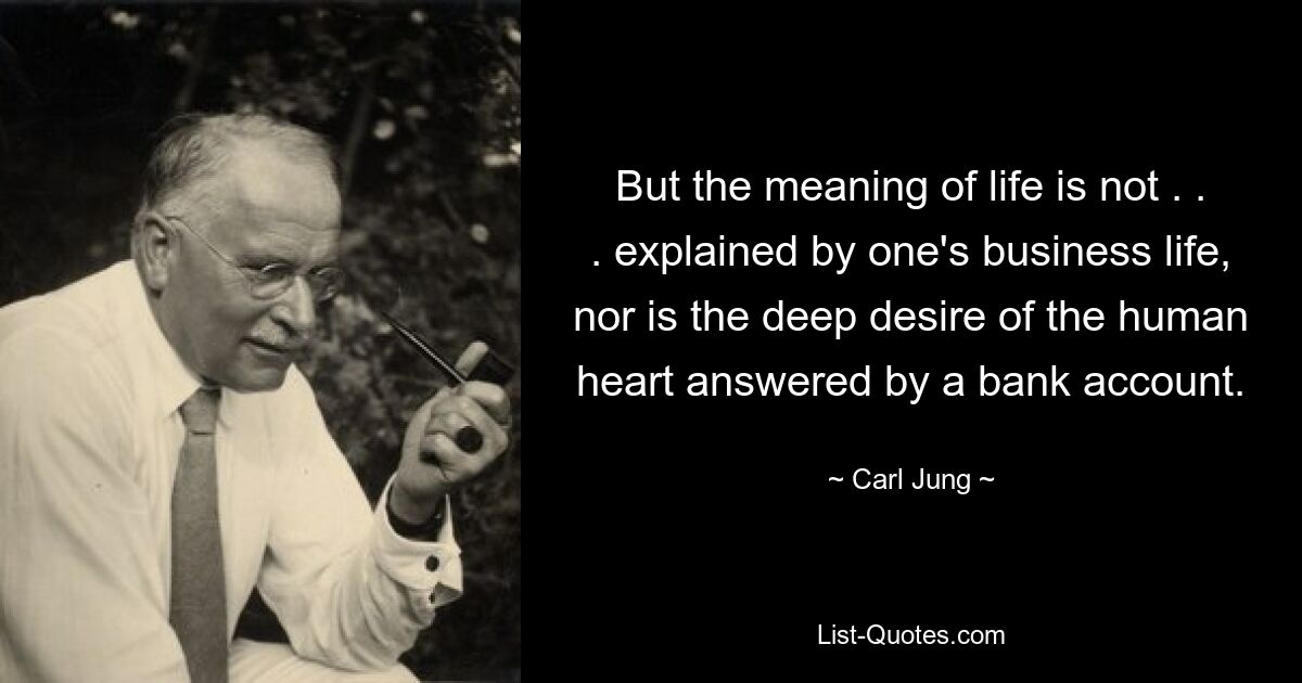 But the meaning of life is not . . . explained by one's business life, nor is the deep desire of the human heart answered by a bank account. — © Carl Jung