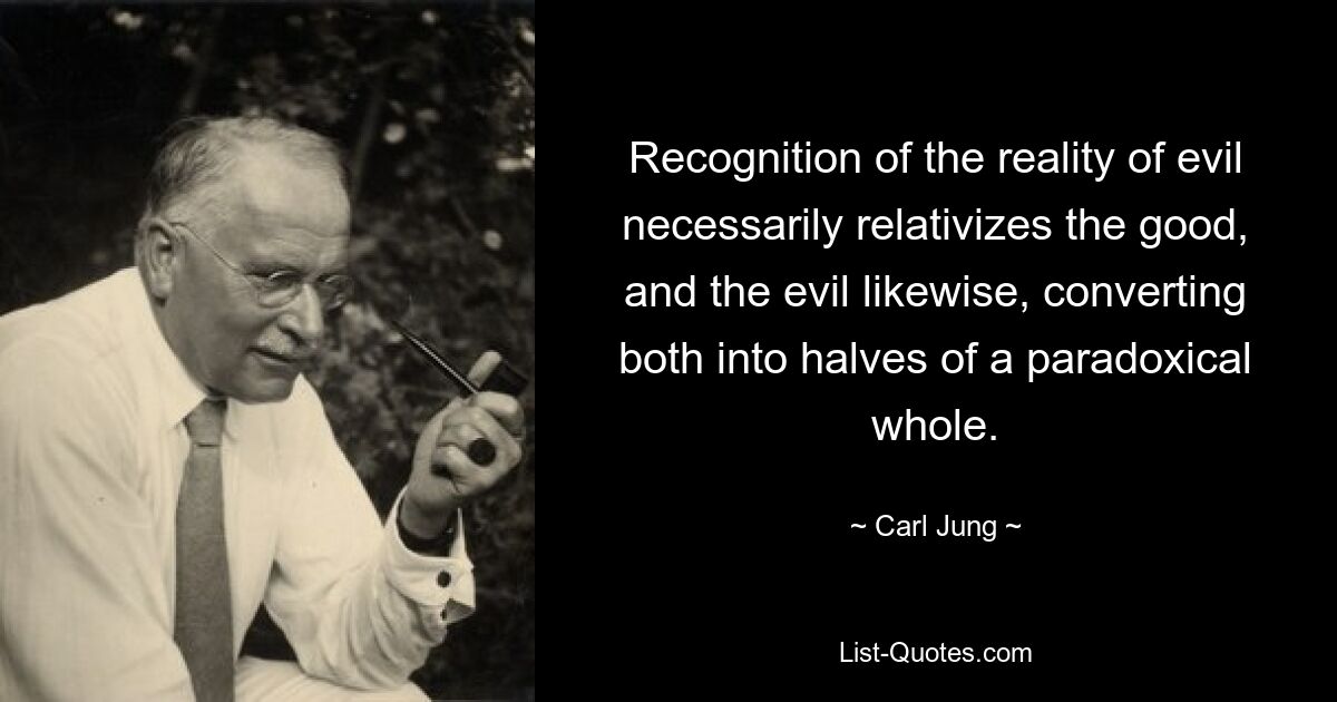 Recognition of the reality of evil necessarily relativizes the good, and the evil likewise, converting both into halves of a paradoxical whole. — © Carl Jung