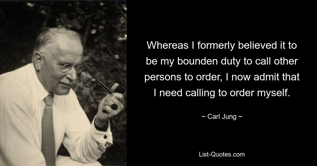 Whereas I formerly believed it to be my bounden duty to call other persons to order, I now admit that I need calling to order myself. — © Carl Jung