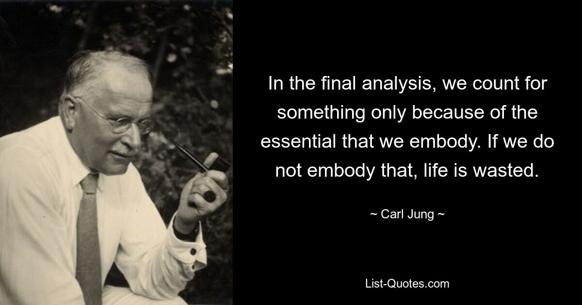 In the final analysis, we count for something only because of the essential that we embody. If we do not embody that, life is wasted. — © Carl Jung