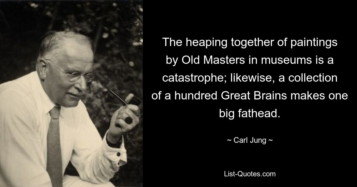 The heaping together of paintings by Old Masters in museums is a catastrophe; likewise, a collection of a hundred Great Brains makes one big fathead. — © Carl Jung