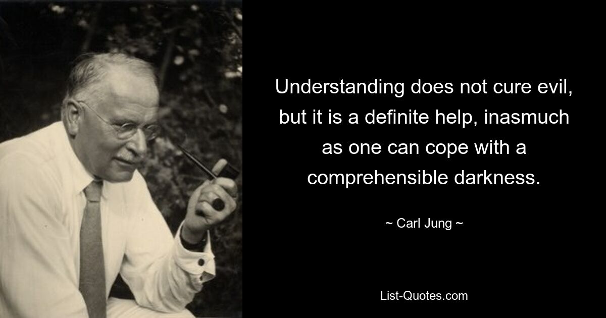 Understanding does not cure evil, but it is a definite help, inasmuch as one can cope with a comprehensible darkness. — © Carl Jung