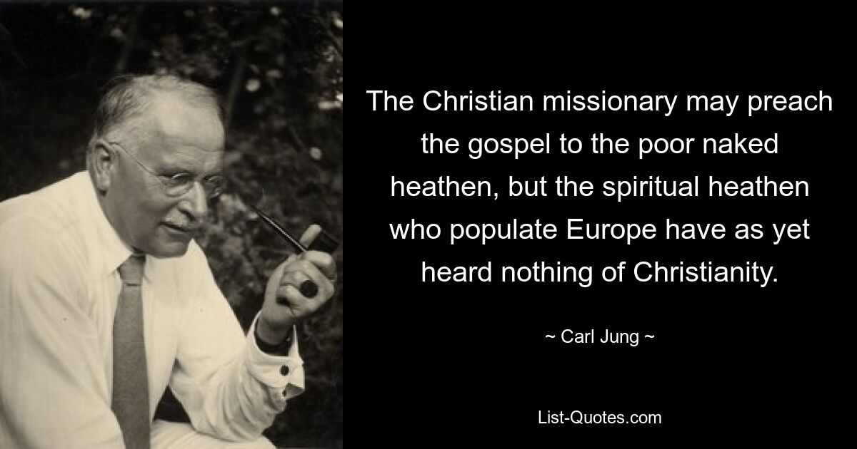 The Christian missionary may preach the gospel to the poor naked heathen, but the spiritual heathen who populate Europe have as yet heard nothing of Christianity. — © Carl Jung