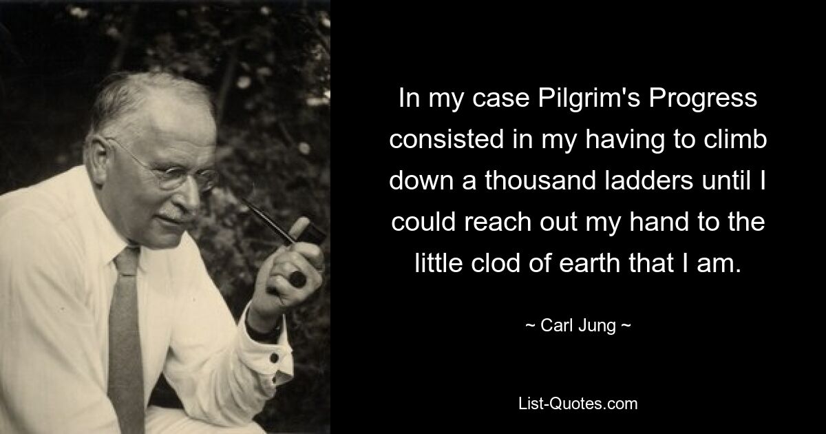 In my case Pilgrim's Progress consisted in my having to climb down a thousand ladders until I could reach out my hand to the little clod of earth that I am. — © Carl Jung