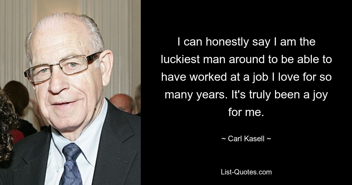 I can honestly say I am the luckiest man around to be able to have worked at a job I love for so many years. It's truly been a joy for me. — © Carl Kasell