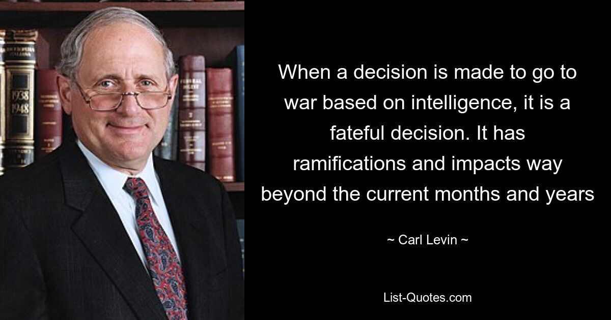 When a decision is made to go to war based on intelligence, it is a fateful decision. It has ramifications and impacts way beyond the current months and years — © Carl Levin