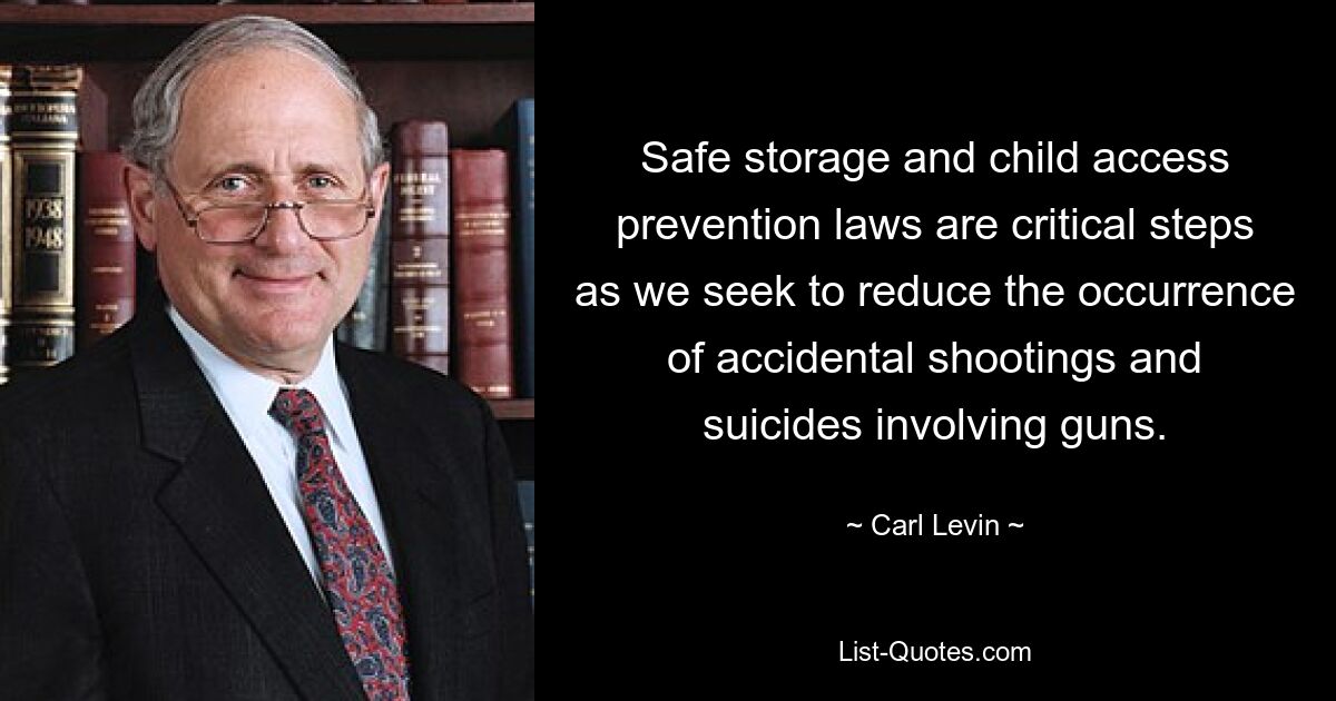 Safe storage and child access prevention laws are critical steps as we seek to reduce the occurrence of accidental shootings and suicides involving guns. — © Carl Levin