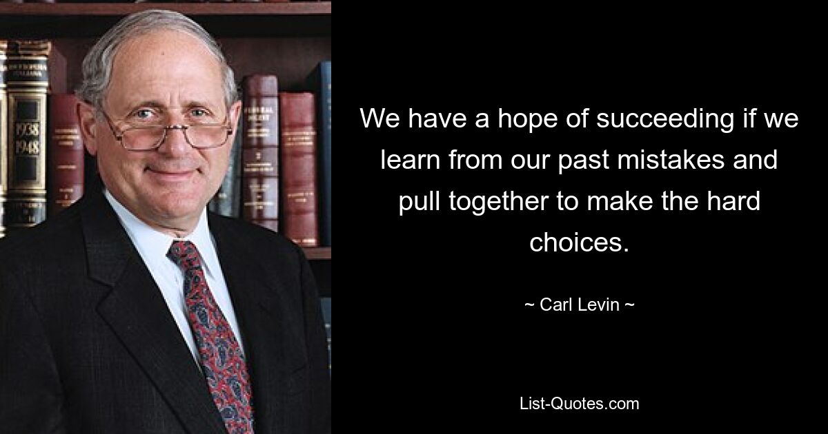 We have a hope of succeeding if we learn from our past mistakes and pull together to make the hard choices. — © Carl Levin