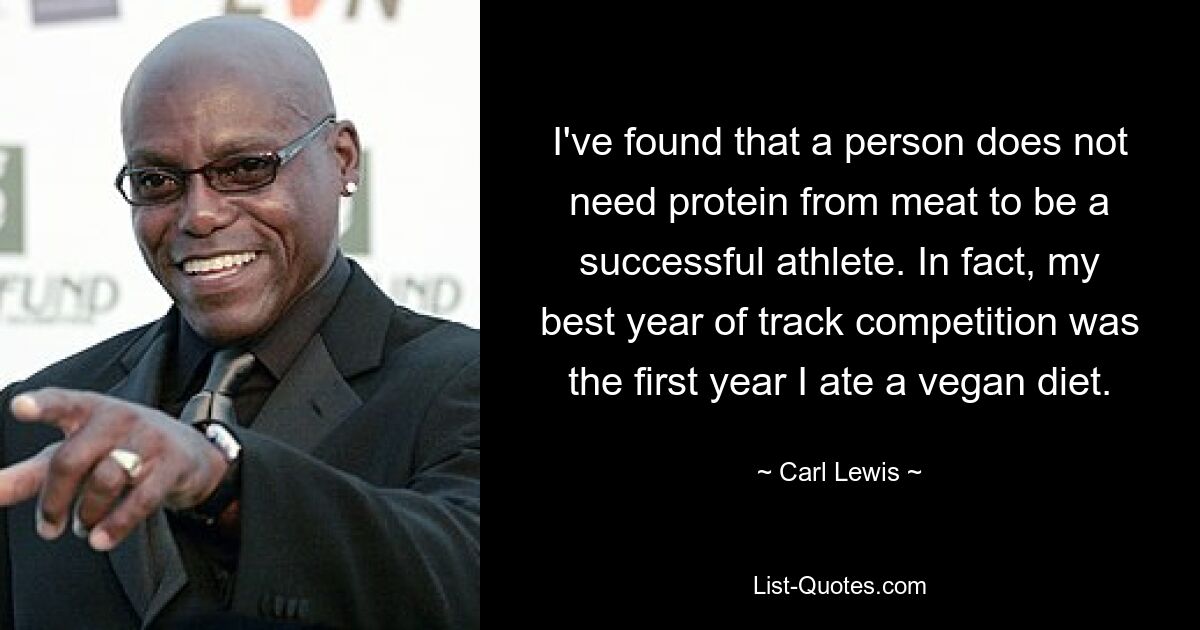 I've found that a person does not need protein from meat to be a successful athlete. In fact, my best year of track competition was the first year I ate a vegan diet. — © Carl Lewis