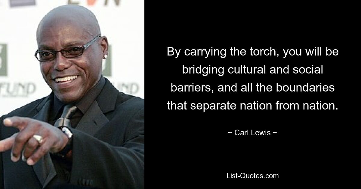 By carrying the torch, you will be bridging cultural and social barriers, and all the boundaries that separate nation from nation. — © Carl Lewis