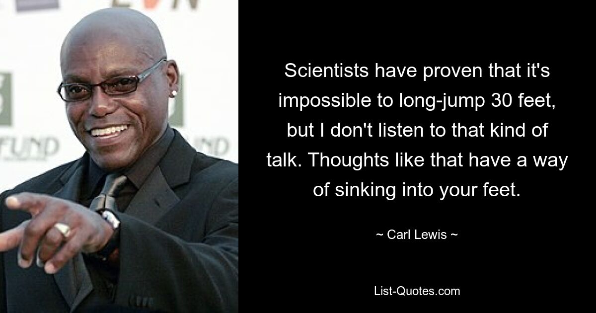 Scientists have proven that it's impossible to long-jump 30 feet, but I don't listen to that kind of talk. Thoughts like that have a way of sinking into your feet. — © Carl Lewis