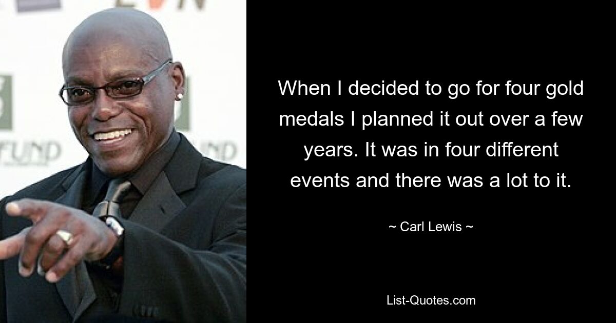 When I decided to go for four gold medals I planned it out over a few years. It was in four different events and there was a lot to it. — © Carl Lewis