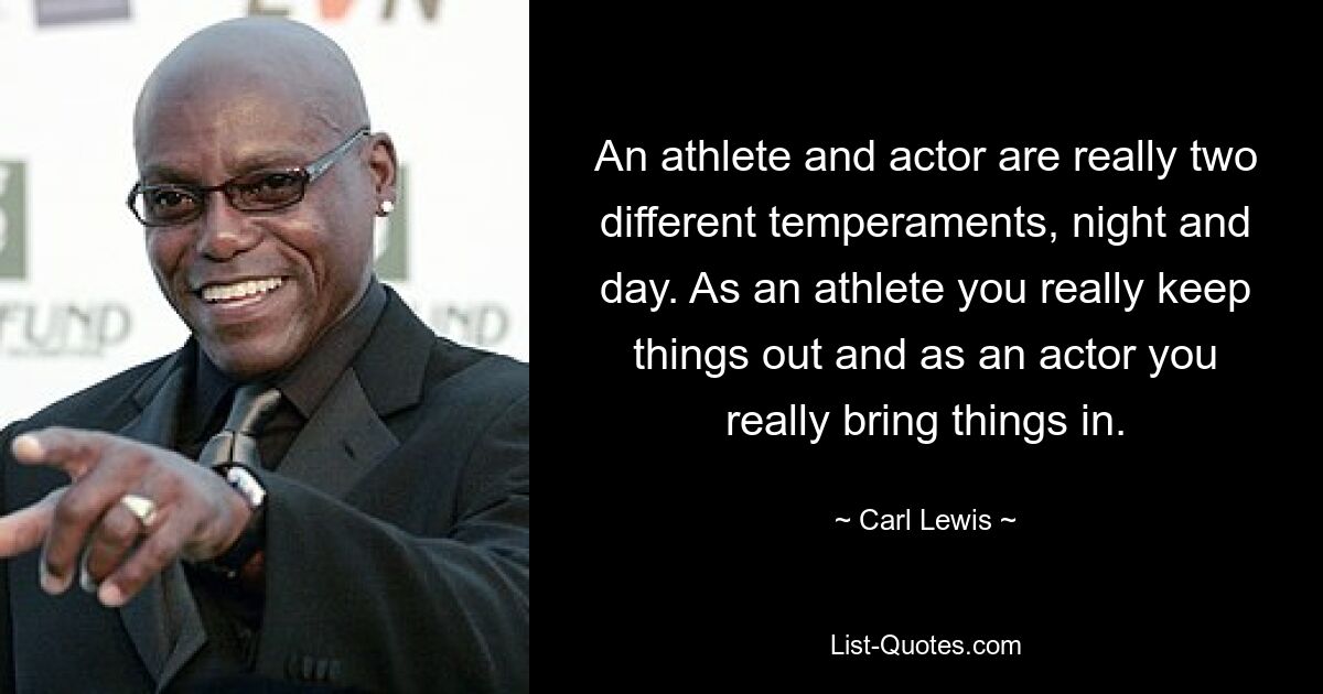 An athlete and actor are really two different temperaments, night and day. As an athlete you really keep things out and as an actor you really bring things in. — © Carl Lewis