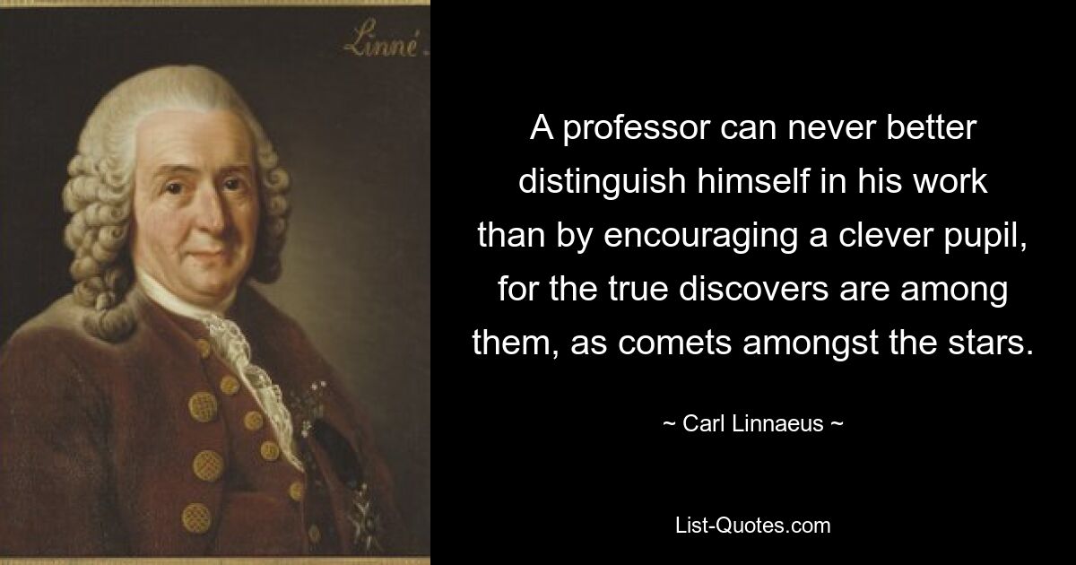 A professor can never better distinguish himself in his work than by encouraging a clever pupil, for the true discovers are among them, as comets amongst the stars. — © Carl Linnaeus