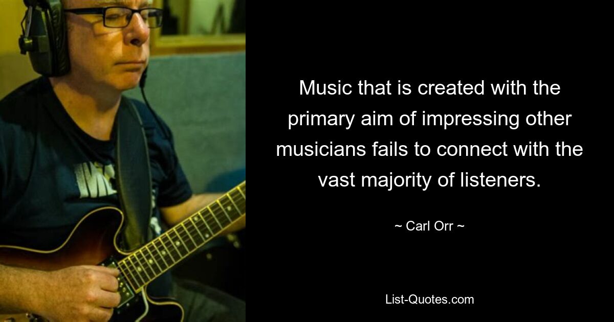 Music that is created with the primary aim of impressing other musicians fails to connect with the vast majority of listeners. — © Carl Orr