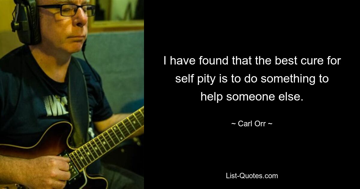 I have found that the best cure for self pity is to do something to help someone else. — © Carl Orr