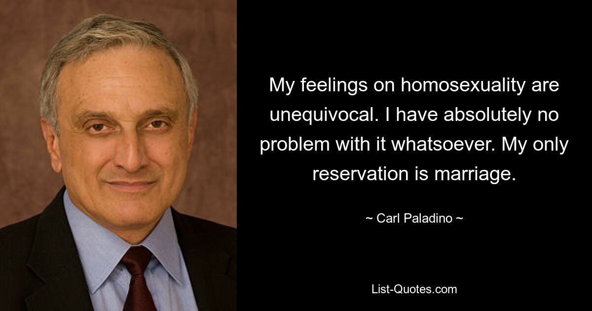 My feelings on homosexuality are unequivocal. I have absolutely no problem with it whatsoever. My only reservation is marriage. — © Carl Paladino