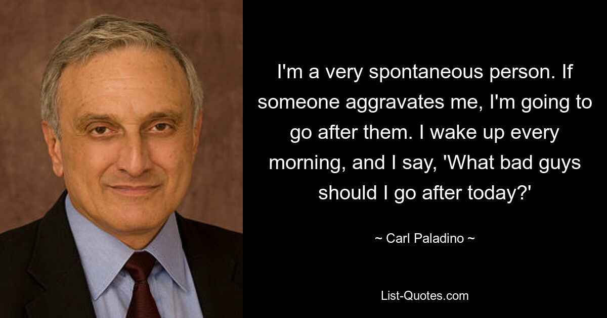 I'm a very spontaneous person. If someone aggravates me, I'm going to go after them. I wake up every morning, and I say, 'What bad guys should I go after today?' — © Carl Paladino