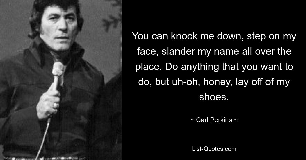 You can knock me down, step on my face, slander my name all over the place. Do anything that you want to do, but uh-oh, honey, lay off of my shoes. — © Carl Perkins